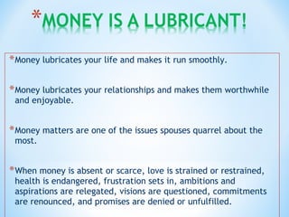 *Money lubricates your life and makes it run smoothly.
*Money lubricates your relationships and makes them worthwhile
and enjoyable.
*Money matters are one of the issues spouses quarrel about the
most.
*When money is absent or scarce, love is strained or restrained,
health is endangered, frustration sets in, ambitions and
aspirations are relegated, visions are questioned, commitments
are renounced, and promises are denied or unfulfilled.
 