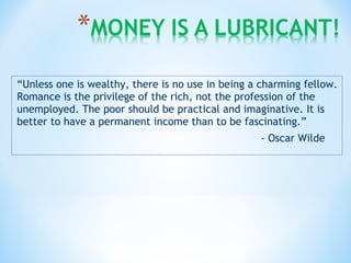 “Unless one is wealthy, there is no use in being a charming fellow.
Romance is the privilege of the rich, not the profession of the
unemployed. The poor should be practical and imaginative. It is
better to have a permanent income than to be fascinating.”
- Oscar Wilde
 