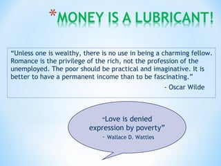 “Unless one is wealthy, there is no use in being a charming fellow.
Romance is the privilege of the rich, not the profession of the
unemployed. The poor should be practical and imaginative. It is
better to have a permanent income than to be fascinating.”
- Oscar Wilde
“Love is denied
expression by poverty”
– Wallace D. Wattles
 