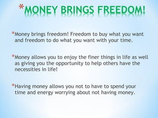 *Money brings freedom! Freedom to buy what you want
and freedom to do what you want with your time.
*Money allows you to enjoy the finer things in life as well
as giving you the opportunity to help others have the
necessities in life!
*Having money allows you not to have to spend your
time and energy worrying about not having money.
 