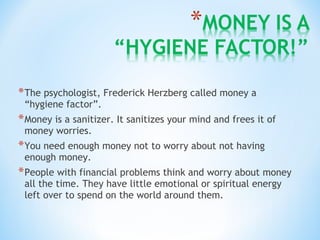 *The psychologist, Frederick Herzberg called money a
“hygiene factor”.
*Money is a sanitizer. It sanitizes your mind and frees it of
money worries.
*You need enough money not to worry about not having
enough money.
*People with financial problems think and worry about money
all the time. They have little emotional or spiritual energy
left over to spend on the world around them.
 