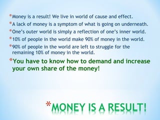 *Money is a result! We live in world of cause and effect.
*A lack of money is a symptom of what is going on underneath.
*One’s outer world is simply a reflection of one’s inner world.
*10% of people in the world make 90% of money in the world.
*90% of people in the world are left to struggle for the
remaining 10% of money in the world.
*You have to know how to demand and increase
your own share of the money!
 