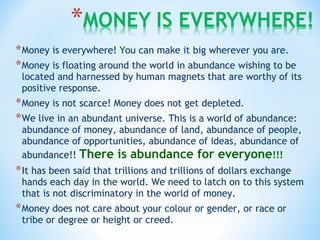 *Money is everywhere! You can make it big wherever you are.
*Money is floating around the world in abundance wishing to be
located and harnessed by human magnets that are worthy of its
positive response.
*Money is not scarce! Money does not get depleted.
*We live in an abundant universe. This is a world of abundance:
abundance of money, abundance of land, abundance of people,
abundance of opportunities, abundance of ideas, abundance of
abundance!! There is abundance for everyone!!!
*It has been said that trillions and trillions of dollars exchange
hands each day in the world. We need to latch on to this system
that is not discriminatory in the world of money.
*Money does not care about your colour or gender, or race or
tribe or degree or height or creed.
 