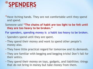 *Have itching hands. They are not comfortable until they spend
and spend.
Someone said “The chains of habit are too light to be felt until
they are too heavy to be broken.”
For spenders, spending money is a habit too heavy to be broken.
- Spenders spend until they are spent.
-They spend their money and want to spend other people’s
money also.
-They have little practical regard for tomorrow and its demands.
-They are familiar with begging and begging tricks! Don’t fall for
their antics.
-They spend their money on toys, gadgets, and liabilities: things
that do not bring in money but take money from them.
 