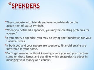 *They compete with friends and even non-friends on the
acquisition of status symbols.
*When you befriend a spender, you may be creating problems for
yourself.
*If you marry a spender, you may be laying the foundation for your
financial woes.
*If both you and your spouse are spenders, financial strains are
inevitable in your home.
*Don’t get married without knowing where you and your partner
stand on these issues and deciding which strategies to adopt in
managing your money as a couple.
 