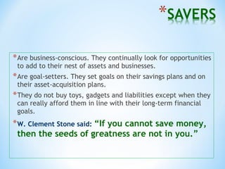 *Are business-conscious. They continually look for opportunities
to add to their nest of assets and businesses.
*Are goal-setters. They set goals on their savings plans and on
their asset-acquisition plans.
*They do not buy toys, gadgets and liabilities except when they
can really afford them in line with their long-term financial
goals.
*W. Clement Stone said: “If you cannot save money,
then the seeds of greatness are not in you.”
 