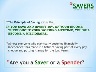 *The Principle of Saving states that
IF YOU SAVE AND INVEST 10% OF YOUR INCOME
THROUGHOUT YOUR WORKING LIFETIME, YOU WILL
BECOME A MILLIONAIRE.
*Almost everyone who eventually becomes financially
independent has made it a habit of saving part of every pay
cheque and putting it away for the long term.
*Are you a Saver or a Spender?
 