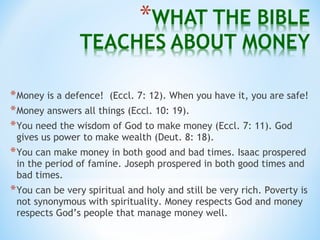 *Money is a defence! (Eccl. 7: 12). When you have it, you are safe!
*Money answers all things (Eccl. 10: 19).
*You need the wisdom of God to make money (Eccl. 7: 11). God
gives us power to make wealth (Deut. 8: 18).
*You can make money in both good and bad times. Isaac prospered
in the period of famine. Joseph prospered in both good times and
bad times.
*You can be very spiritual and holy and still be very rich. Poverty is
not synonymous with spirituality. Money respects God and money
respects God’s people that manage money well.
 