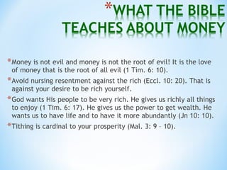 *Money is not evil and money is not the root of evil! It is the love
of money that is the root of all evil (1 Tim. 6: 10).
*Avoid nursing resentment against the rich (Eccl. 10: 20). That is
against your desire to be rich yourself.
*God wants His people to be very rich. He gives us richly all things
to enjoy (1 Tim. 6: 17). He gives us the power to get wealth. He
wants us to have life and to have it more abundantly (Jn 10: 10).
*Tithing is cardinal to your prosperity (Mal. 3: 9 – 10).
 