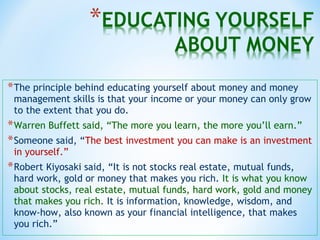 *The principle behind educating yourself about money and money
management skills is that your income or your money can only grow
to the extent that you do.
*Warren Buffett said, “The more you learn, the more you’ll earn.”
*Someone said, “The best investment you can make is an investment
in yourself.”
*Robert Kiyosaki said, “It is not stocks real estate, mutual funds,
hard work, gold or money that makes you rich. It is what you know
about stocks, real estate, mutual funds, hard work, gold and money
that makes you rich. It is information, knowledge, wisdom, and
know-how, also known as your financial intelligence, that makes
you rich.”
 