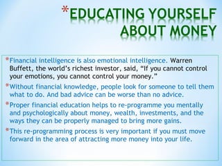 *Financial intelligence is also emotional intelligence. Warren
Buffett, the world’s richest investor, said, “If you cannot control
your emotions, you cannot control your money.”
*Without financial knowledge, people look for someone to tell them
what to do. And bad advice can be worse than no advice.
*Proper financial education helps to re-programme you mentally
and psychologically about money, wealth, investments, and the
ways they can be properly managed to bring more gains.
*This re-programming process is very important if you must move
forward in the area of attracting more money into your life.
 