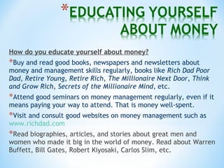 How do you educate yourself about money?
*Buy and read good books, newspapers and newsletters about
money and management skills regularly, books like Rich Dad Poor
Dad, Retire Young, Retire Rich, The Millionaire Next Door, Think
and Grow Rich, Secrets of the Millionaire Mind, etc.
*Attend good seminars on money management regularly, even if it
means paying your way to attend. That is money well-spent.
*Visit and consult good websites on money management such as
www.richdad.com
*Read biographies, articles, and stories about great men and
women who made it big in the world of money. Read about Warren
Buffett, Bill Gates, Robert Kiyosaki, Carlos Slim, etc.
 