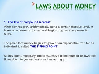 1. The law of compound interest:
When savings grow arithmetically up to a certain massive level, it
takes on a power of its own and begins to grow at exponential
rates.
The point that money begins to grow at an exponential rate for an
individual is called THE TIPPING POINT.
At this point, monetary inflow assumes a momentum of its own and
flows down to you endlessly and unceasingly.
 