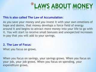This is also called The Law of Accumulation:
As you save your money and you invest it with your own emotions of
hope and desire, that money develops a force field of energy
around it and begins to attract more money into your life to go with
it. You will start to receive small bonuses and unexpected increases
in pay that you will add to your savings.
2. The Law of Focus:
What you focus on grows.
When you focus on savings, your savings grows. When you focus on
your job, your job grows. When you focus on spending, your
expenditure grows.
 