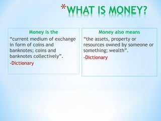 Money is the
“current medium of exchange
in form of coins and
banknotes; coins and
banknotes collectively”.
-Dictionary
Money also means
“the assets, property or
resources owned by someone or
something; wealth”.
-Dictionary
 