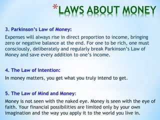 3. Parkinson’s Law of Money:
Expenses will always rise in direct proportion to income, bringing
zero or negative balance at the end. For one to be rich, one must
consciously, deliberately and regularly break Parkinson’s Law of
Money and save every addition to one’s income.
4. The Law of Intention:
In money matters, you get what you truly intend to get.
5. The Law of Mind and Money:
Money is not seen with the naked eye. Money is seen with the eye of
faith. Your financial possibilities are limited only by your own
imagination and the way you apply it to the world you live in.
 