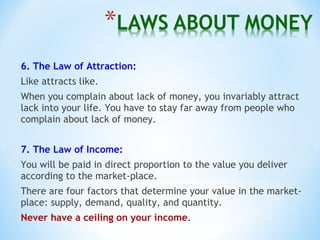 6. The Law of Attraction:
Like attracts like.
When you complain about lack of money, you invariably attract
lack into your life. You have to stay far away from people who
complain about lack of money.
7. The Law of Income:
You will be paid in direct proportion to the value you deliver
according to the market-place.
There are four factors that determine your value in the market-
place: supply, demand, quality, and quantity.
Never have a ceiling on your income.
 