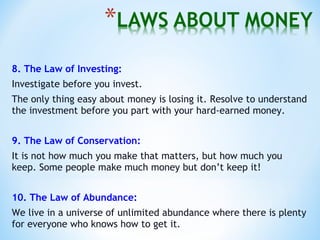 8. The Law of Investing:
Investigate before you invest.
The only thing easy about money is losing it. Resolve to understand
the investment before you part with your hard-earned money.
9. The Law of Conservation:
It is not how much you make that matters, but how much you
keep. Some people make much money but don’t keep it!
10. The Law of Abundance:
We live in a universe of unlimited abundance where there is plenty
for everyone who knows how to get it.
 