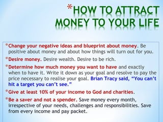 *Change your negative ideas and blueprint about money. Be
positive about money and about how things will turn out for you.
*Desire money. Desire wealth. Desire to be rich.
*Determine how much money you want to have and exactly
when to have it. Write it down as your goal and resolve to pay the
price necessary to realise your goal. Brian Tracy said, “You can’t
hit a target you can’t see.”
*Give at least 10% of your income to God and charities.
*Be a saver and not a spender. Save money every month,
irrespective of your needs, challenges and responsibilities. Save
from every income and pay packet.
 