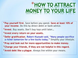 *Pay yourself first. Save before you spend. Save at least 10% of
your income. Do this by direct debit or bank advice.
*Invest. Buy assets. Don’t buy toys until later…
*Invest every return on your assets.
*Defer gratification. Robert Kiyosaki said, “Many people sacrifice
a richer tomorrow for a few bucks today.” Simplify your lifestyle.
*Pray and look out for more opportunities to make money.
*Change your friends, if they are not helpful in this regard.
*Avoid debt like a plague. Always live within your means.
 