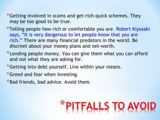 *Getting involved in scams and get-rich-quick schemes. They
may be too good to be true.
*Telling people how rich or comfortable you are. Robert Kiyosaki
says, “It is very dangerous to let people know that you are
rich.” There are many financial predators in the world. Be
discreet about your money plans and net-worth.
*Lending people money. You can give them what you can afford
and not what they are asking for.
*Getting into debt yourself. Live within your means.
*Greed and fear when investing.
*Bad friends, bad advice. Avoid them.
 