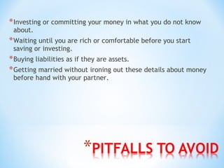 *Investing or committing your money in what you do not know
about.
*Waiting until you are rich or comfortable before you start
saving or investing.
*Buying liabilities as if they are assets.
*Getting married without ironing out these details about money
before hand with your partner.
 