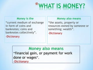 Money is the
“current medium of exchange
in form of coins and
banknotes; coins and
banknotes collectively”.
-Dictionary
Money also means
“the assets, property or
resources owned by someone or
something; wealth”.
-Dictionary
Money also means
“financial gain, or payment for work
done or wages”.
-Dictionary
 