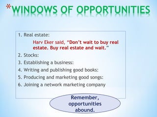 1. Real estate:
Harv Eker said, “Don’t wait to buy real
estate. Buy real estate and wait.”
2. Stocks:
3. Establishing a business:
4. Writing and publishing good books:
5. Producing and marketing good songs:
6. Joining a network marketing company
Remember,
opportunities
abound.
 