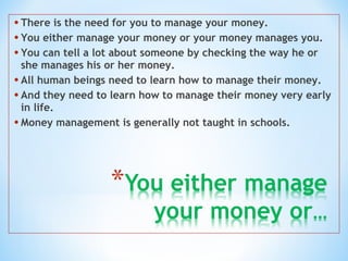 • There is the need for you to manage your money.
• You either manage your money or your money manages you.
• You can tell a lot about someone by checking the way he or
she manages his or her money.
• All human beings need to learn how to manage their money.
• And they need to learn how to manage their money very early
in life.
• Money management is generally not taught in schools.
 