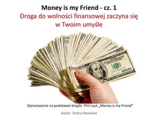 Money is my Friend - cz. 1
Droga do wolności finansowej zaczyna się
           w Twoim umyśle




  Opracowanie na podstawie książki Phil Laut „Money is my Friend”
                      Autor: Teresa Nowicka
 