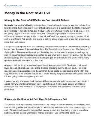 askadamwaller.com http://askadamwaller.com/money-is-the-root-of-all-evil/
Money is the Root of All Evil
Money is the Root of All Evil – You’ve Heard it Before
Money is the root of all evil, you’ve probably read or heard someone say this before. I’ve
heard it more than once, and I’ve even had some say it’s a quote from the Bible. It actually
is in the Bible (1 Timothy 6:10), but it says “…the love of money is the root of all evil…“. I’m
not going to give a Biblical lesson here, but I wanted to point that out because the
difference between “money is the root of all evil” and “the love of money is the root of all
evil” is significant. Put simply, this to me is talking about greed, and greed can encompass
more than just money.
I bring this topic up because of something that happened recently. I ordered the following 3
books from Amazon: Think and Grow Rich, The Secret Code of Success, and The Science of
Getting Rich. They arrived by mail just the other day, and whenever we get a package by
mail my daughter is almost always excited to see what’s in it; even if it isn’t for her. So here
she is hovering, and I can see she is starting to get antsy because she wants me to hurry
up and she MUST see what’s in this box!
Anyway, I tell her to go ahead and open it and she gets right to it. She loves books and
loves to read. She takes a look at the 3 books checking out the title of each. Her initial
reaction wasn’t unexpected, she thought that these books looked boring, she’s 13 by the
way. However, after that she asked me if I was money hungry and basically wanted to know
if I was going to become greedy and evil.
I asked her why she would think that would happen and she said because money is evil. I
asked her why she thought money is evil and she said it’s because people with lots of
money are evil. She named off a few people, of whom I won’t mention; but most were
politicians.
If Money is the Root of All Evil, Then Rich People are Evil
This kind of thinking is wrong. I explained to my daughter that money is just an object, and
that it’s not good or evil. What people do with money will determine if it’s used for good or
evil. We are conditioned to believe that money is bad, and that being broke is somehow
better; and that people with lots of money are bad. I use to think the same way.
 