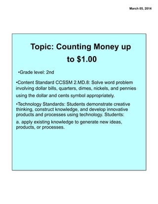 March 05, 2014

Topic: Counting Money up
to $1.00
•Grade level: 2nd

•Content Standard CCSSM 2.MD.8: Solve word problem
involving dollar bills, quarters, dimes, nickels, and pennies
using the dollar and cents symbol appropriately.
•Technology Standards: Students demonstrate creative
thinking, construct knowledge, and develop innovative
products and processes using technology. Students:
a. apply existing knowledge to generate new ideas,
products, or processes.

 