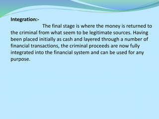 Integration:-
The final stage is where the money is returned to
the criminal from what seem to be legitimate sources. Having
been placed initially as cash and layered through a number of
financial transactions, the criminal proceeds are now fully
integrated into the financial system and can be used for any
purpose.
 
