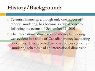 History/Background:
   Terrorist financing, although only one aspect of
    money laundering, has become a critical concern
    following the events of September 11, 2001.
   The international dimension of money laundering
    was evident in a study of Canadian money laundering
    police files. They revealed that over 80 per cent of all
    laundering schemes had an international dimension.
 