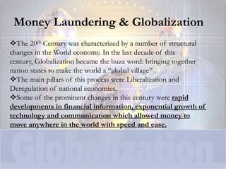 Money Laundering & Globalization
The 20th Century was characterized by a number of structural
changes in the World economy. In the last decade of this
century, Globalization became the buzz word: bringing together
nation states to make the world a “global village” .
The main pillars of this process were Liberalization and
Deregulation of national economies.
Some of the prominent changes in this century were rapid
developments in financial information, exponential growth of
technology and communication which allowed money to
move anywhere in the world with speed and ease.
 