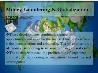 Money Laundering & Globalization



These developments combined, created both
opportunities and risks for the society. One of these risks
is the increase crime and criminality. The phenomenon
of money laundering is an aspect of organized crime
The society witnessed the proliferation of organized
criminal groups, operating across national boundaries and
sovereignties
 