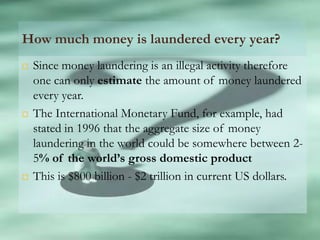 How much money is laundered every year?
   Since money laundering is an illegal activity therefore
    one can only estimate the amount of money laundered
    every year.
   The International Monetary Fund, for example, had
    stated in 1996 that the aggregate size of money
    laundering in the world could be somewhere between 2-
    5% of the world’s gross domestic product
   This is $800 billion - $2 trillion in current US dollars.
 