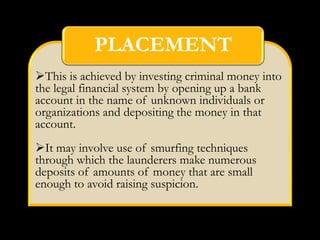 PLACEMENT
This is achieved by investing criminal money into
the legal financial system by opening up a bank
account in the name of unknown individuals or
organizations and depositing the money in that
account.
It may involve use of smurfing techniques
through which the launderers make numerous
deposits of amounts of money that are small
enough to avoid raising suspicion.
 