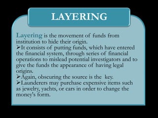 LAYERING
Layering is the movement of funds from
institution to hide their origin.
It consists of putting funds, which have entered
the financial system, through series of financial
operations to mislead potential investigators and to
give the funds the appearance of having legal
origins.
Again, obscuring the source is the key.
Launderers may purchase expensive items such
as jewelry, yachts, or cars in order to change the
money's form.
 