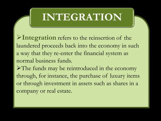 INTEGRATION
Integration refers to the reinsertion of the
laundered proceeds back into the economy in such
a way that they re-enter the financial system as
normal business funds.
The funds may be reintroduced in the economy
through, for instance, the purchase of luxury items
or through investment in assets such as shares in a
company or real estate.
 