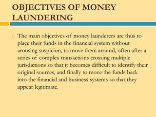 OBJECTIVES OF MONEY
LAUNDERING
   The main objectives of money launderers are thus to
    place their funds in the financial system without
    arousing suspicion, to move them around, often after a
    series of complex transactions crossing multiple
    jurisdictions so that it becomes difficult to identify their
    original sources, and finally to move the funds back
    into the financial and business systems so that they
    appear legitimate.
 