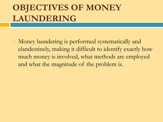 OBJECTIVES OF MONEY
LAUNDERING

   Money laundering is performed systematically and
    clandestinely, making it difficult to identify exactly how
    much money is involved, what methods are employed
    and what the magnitude of the problem is.
 