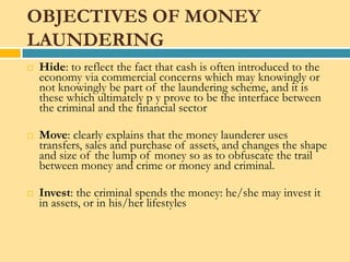 OBJECTIVES OF MONEY
LAUNDERING
   Hide: to reflect the fact that cash is often introduced to the
    economy via commercial concerns which may knowingly or
    not knowingly be part of the laundering scheme, and it is
    these which ultimately p y prove to be the interface between
    the criminal and the financial sector

   Move: clearly explains that the money launderer uses
    transfers, sales and purchase of assets, and changes the shape
    and size of the lump of money so as to obfuscate the trail
    between money and crime or money and criminal.

   Invest: the criminal spends the money: he/she may invest it
    in assets, or in his/her lifestyles
 