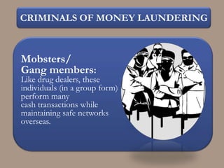 CRIMINALS OF MONEY LAUNDERING



Mobsters/
Gang members:
Like drug dealers, these
individuals (in a group form)
perform many
cash transactions while
maintaining safe networks
overseas.
 