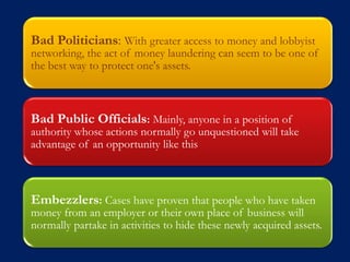 Bad Politicians: With greater access to money and lobbyist
networking, the act of money laundering can seem to be one of
the best way to protect one's assets.



Bad Public Officials: Mainly, anyone in a position of
authority whose actions normally go unquestioned will take
advantage of an opportunity like this



Embezzlers: Cases have proven that people who have taken
money from an employer or their own place of business will
normally partake in activities to hide these newly acquired assets.
 