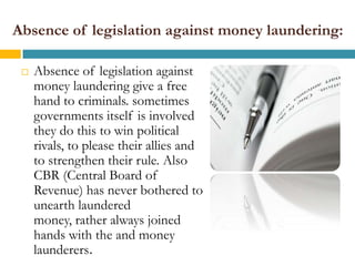 Absence of legislation against money laundering:

    Absence of legislation against
     money laundering give a free
     hand to criminals. sometimes
     governments itself is involved
     they do this to win political
     rivals, to please their allies and
     to strengthen their rule. Also
     CBR (Central Board of
     Revenue) has never bothered to
     unearth laundered
     money, rather always joined
     hands with the and money
     launderers.
 