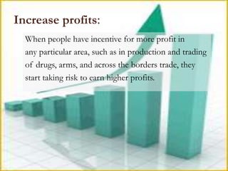 Increase profits:
  When people have incentive for more profit in
  any particular area, such as in production and trading
  of drugs, arms, and across the borders trade, they
  start taking risk to earn higher profits.
 