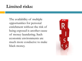 Limited risks:

 The availability of multiple
 opportunities for personal
 enrichment without the risk of
 being exposed is another cause
 of money laundering. Such
 economic environments are
 much more conducive to make
 black money.
 