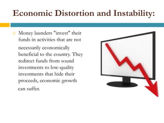 Economic Distortion and Instability:

   Money launders "invest" their
    funds in activities that are not
    necessarily economically
    beneficial to the country. They
    redirect funds from sound
    investments to low-quality
    investments that hide their
    proceeds, economic growth
    can suffer.
 