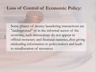 Loss of Control of Economic Policy:


   Some phases of money laundering transactions are
    "underground" or in the informal sector of the
    economy, such transactions do not appear in
    official monetary and financial statistics, thus giving
    misleading information to policymakers and leads
    to misallocation of resources.
 